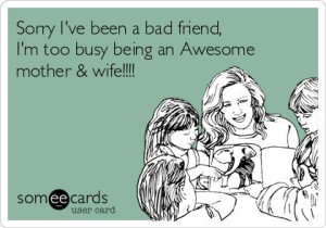 ve been a bad friend, I'm too busy being an Awesome mother & wife ...