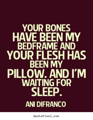 Your bones have been my bedframe and your flesh has been my pillow ...