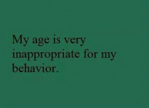 My age is very inappropriate for my behavior.