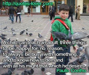 child can teach an adult three things: to be happy for no reason, to ...