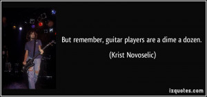 But remember, guitar players are a dime a dozen.