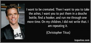want to be cremated. Then I want to you to take the ashes, I want ...
