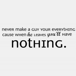 ... make a guy your everything cause when he leaves you’ll have nothing