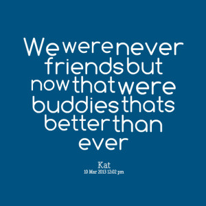 ... we were never friends but now that were buddies thats better than ever
