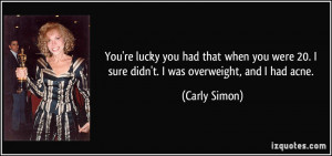 ... 20. I sure didn't. I was overweight, and I had acne. - Carly Simon