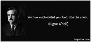 We have electrocuted your God. Don't be a fool. - Eugene O'Neill