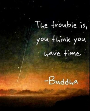 The trouble is you think you have time
