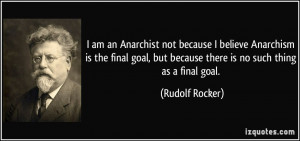am an Anarchist not because I believe Anarchism is the final goal ...