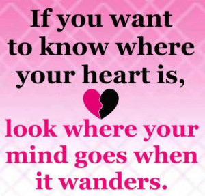 If you want to know where your heart is, look where your mind goes ...