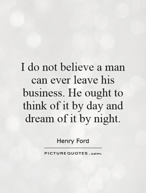 do not believe a man can ever leave his business. He ought to think ...