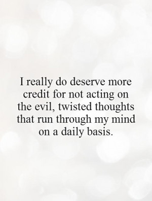 really do deserve more credit for not acting on the evil, twisted ...