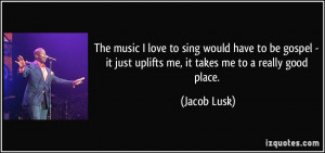 ... it just uplifts me, it takes me to a really good place. - Jacob Lusk