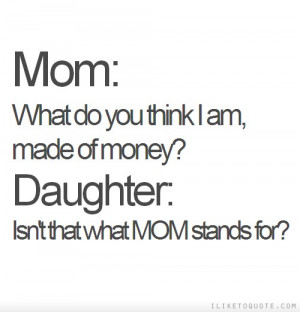 ... think I am, made of money? Daughter: Isn't that what MOM stands for