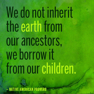 ... earth from our ancestors, we borrow it from our children. — Native