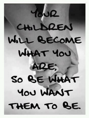 ... children will become what you are; so be what you want them to be