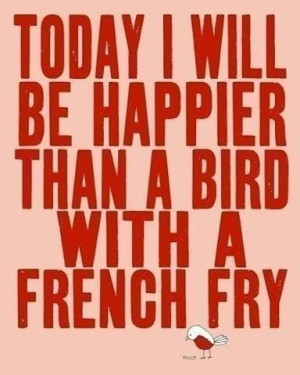 Today I will be happier than a bird with a french fry.
