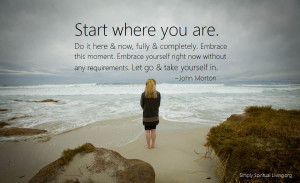 Start where you are. Do it here and now, fully and completely. Embrace ...