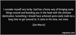 myself very lucky. God has a funny way of bringing some things ...