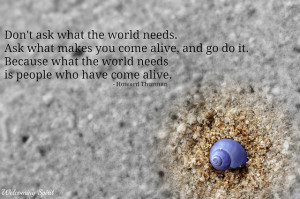 Don’t ask what the world needs. Ask what makes you come alive and go ...