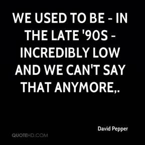 David Pepper - We used to be - in the late '90s - incredibly low and ...