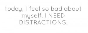 today, I feel so bad about myself. I NEED DISTRACTIONS.