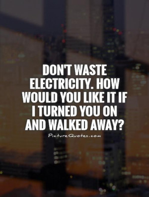 Don't waste electricity. How would you like it if I turned you on and ...