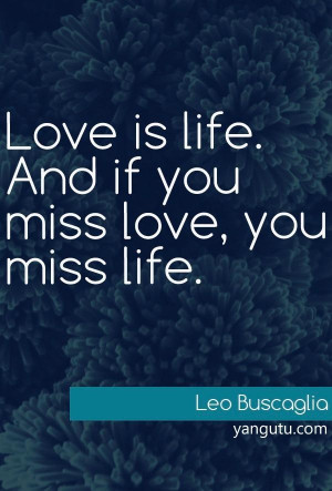 Love is life. An if you miss love, you miss life, ~ Leo Buscaglia