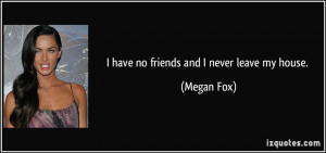 have no friends and I never leave my house. - Megan Fox