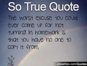 The worst excuse you could ever come up for not turning in homework is ...
