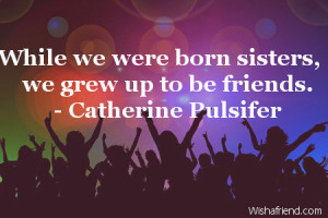 While we were born sisters, we grew up to be friends.