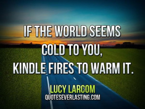 If the world seems cold to you, kindle fires to warm it.”