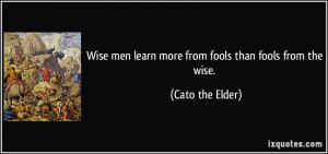 ... men learn more from fools than fools from the wise. - Cato the Elder