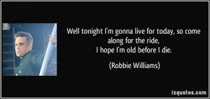 ... along for the ride, I hope I'm old before I die. - Robbie Williams
