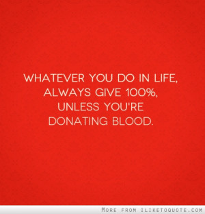 ... you do in life, always give 100%, unless you're donating blood