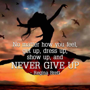 ... you feel, get up, dress up, show up, and never give up. - Regina Brett