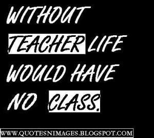Without teacher, life would have no class.