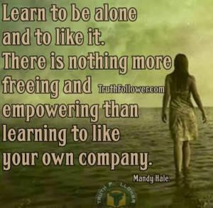 Learn to be alone and to like it. There is nothing more freeing and ...
