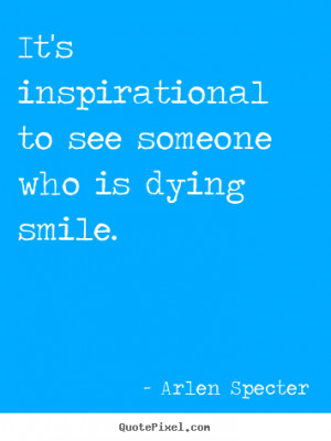 ... to see someone who is dying smile. Arlen Specter inspirational quotes