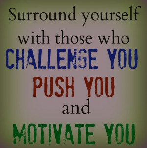 Surround yourself with those who challenge you, push you, and motivate ...