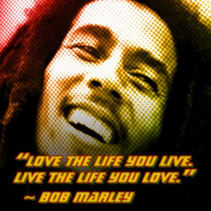 Live the live you live. Live the life you love.” -Bob Marley