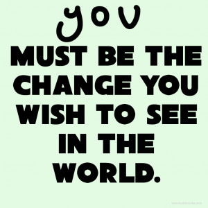 you must be the change you wish to see in the world
