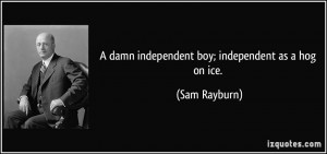 damn independent boy; independent as a hog on ice. - Sam Rayburn