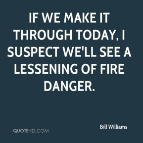 If we make it through today, I suspect we'll see a lessening of fire ...