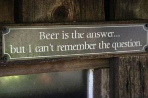 Beer is the answer....but I can't remember the question.