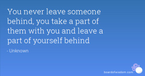 never leave someone behind, you take a part of them with you and leave ...