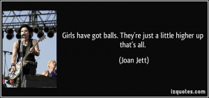 ... got balls. They're just a little higher up that's all. - Joan Jett