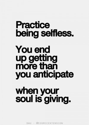 Practice being selfless. You end up getting more than you anticipate ...