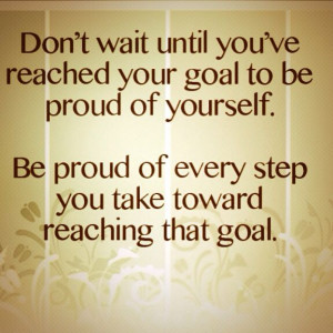 wait until you've reached your goal to be proud of yourself. Be proud ...