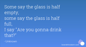 Some say the glass is half empty, some say the glass is half full, I ...