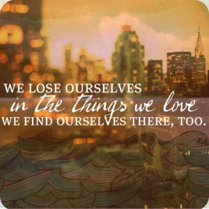 We lose ourselves a little in the things we love. We find ourselves in ...